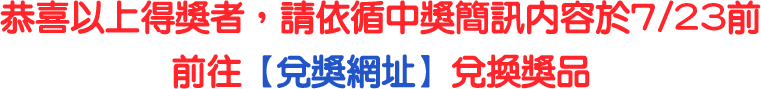 恭喜以上得獎者，請依循中獎簡訊內容於7/23前前往【兌獎網址】兌換獎品